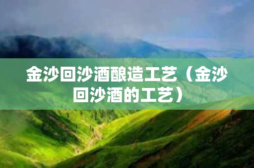 金沙回沙酒酿造工艺（金沙回沙酒的工艺）
