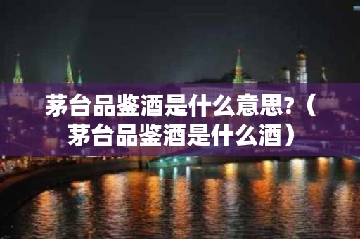 茅台品鉴酒是什么意思?（茅台品鉴酒是什么酒）