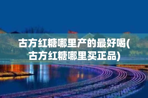古方红糖哪里产的最好喝(古方红糖哪里买正品)