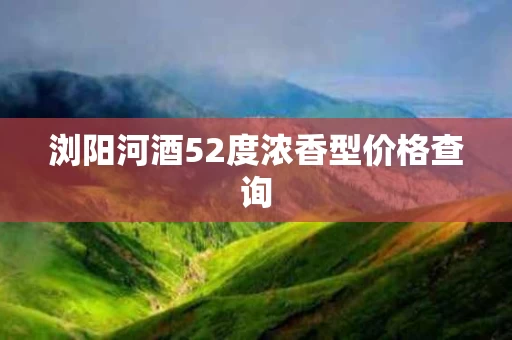 浏阳河酒52度浓香型价格查询