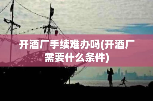 开酒厂手续难办吗(开酒厂需要什么条件)