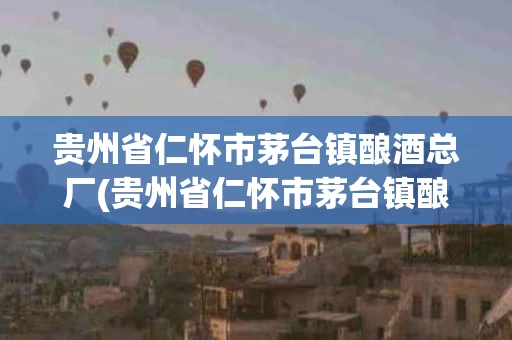 贵州省仁怀市茅台镇酿酒总厂(贵州省仁怀市茅台镇酿酒总厂地址)