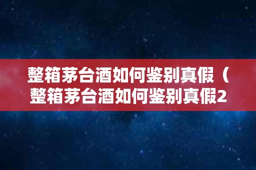 整箱茅台酒如何鉴别真假（整箱茅台酒如何鉴别真假2021年）