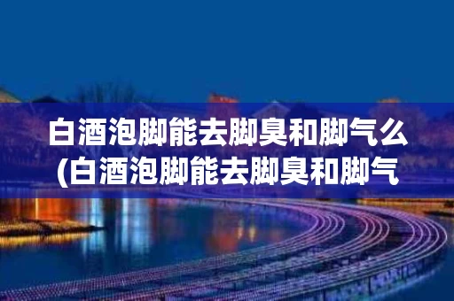白酒泡脚能去脚臭和脚气么(白酒泡脚能去脚臭和脚气么吗)