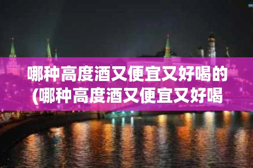 哪种高度酒又便宜又好喝的(哪种高度酒又便宜又好喝的品牌)