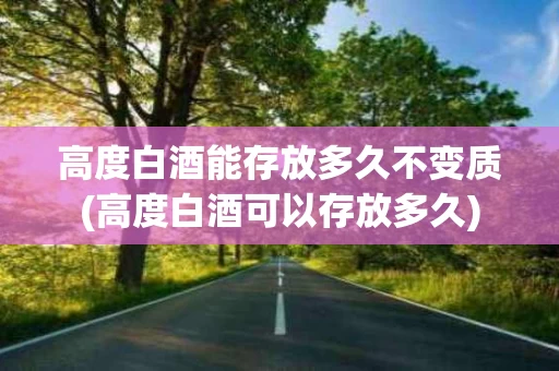 高度白酒能存放多久不变质(高度白酒可以存放多久)