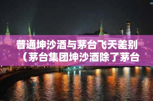 普通坤沙酒与茅台飞天差别（茅台集团坤沙酒除了茅台飞天,还有什么酒）