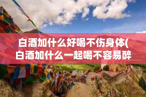 白酒加什么好喝不伤身体(白酒加什么一起喝不容易醉)