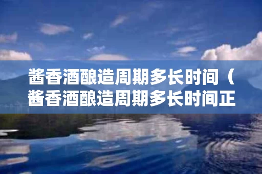 酱香酒酿造周期多长时间（酱香酒酿造周期多长时间正常）