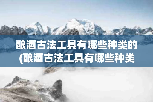 酿酒古法工具有哪些种类的(酿酒古法工具有哪些种类的名称)