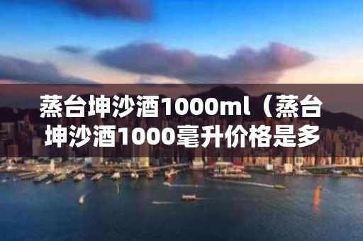 蒸台坤沙酒1000ml（蒸台坤沙酒1000毫升价格是多少）