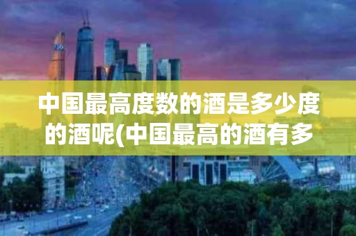 中国最高度数的酒是多少度的酒呢(中国最高的酒有多少度?)