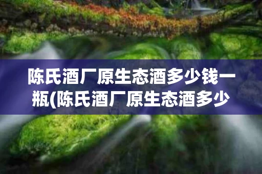 陈氏酒厂原生态酒多少钱一瓶(陈氏酒厂原生态酒多少钱一瓶价格)