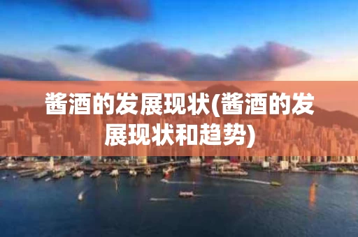 酱酒的发展现状(酱酒的发展现状和趋势)