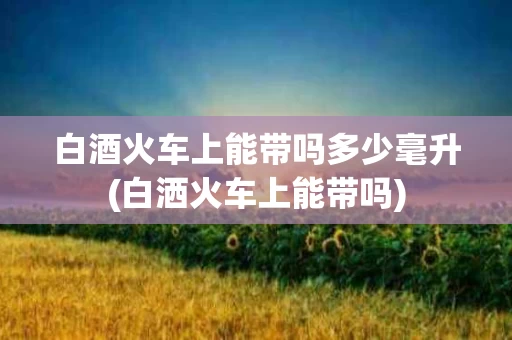 白酒火车上能带吗多少毫升(白洒火车上能带吗)