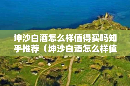 坤沙白酒怎么样值得买吗知乎推荐（坤沙白酒怎么样值得买吗知乎推荐一下）
