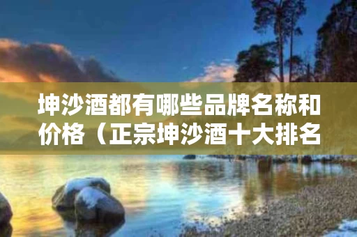 坤沙酒都有哪些品牌名称和价格（正宗坤沙酒十大排名）