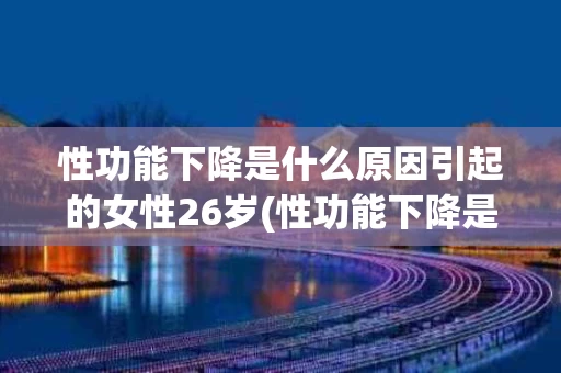 性功能下降是什么原因引起的女性26岁(性功能下降是什么原因引起的女性26岁了)