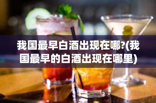 我国最早白酒出现在哪?(我国最早的白酒出现在哪里)