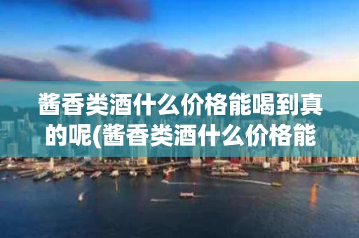 酱香类酒什么价格能喝到真的呢(酱香类酒什么价格能喝到真的呢知乎)