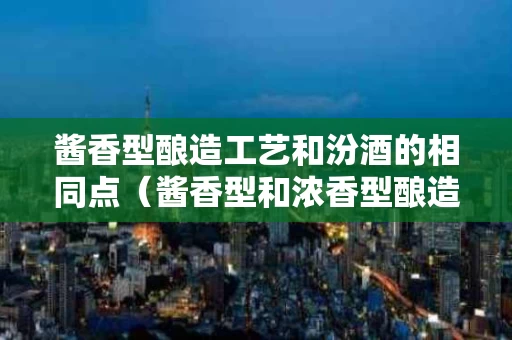 酱香型酿造工艺和汾酒的相同点（酱香型和浓香型酿造区别）