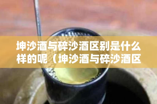 坤沙酒与碎沙酒区别是什么样的呢（坤沙酒与碎沙酒区别是什么样的呢图片）