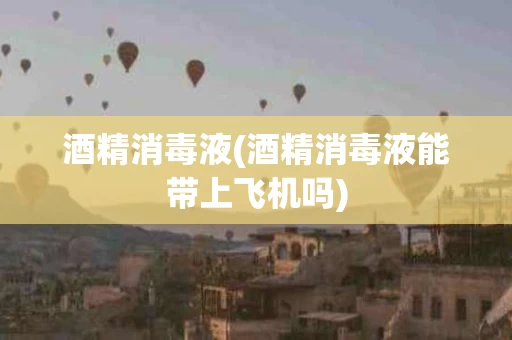 酒精消毒液(酒精消毒液能带上飞机吗)