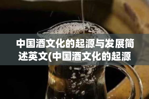 中国酒文化的起源与发展简述英文(中国酒文化的起源与发展历程)