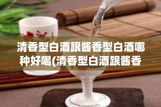 清香型白酒跟酱香型白酒哪种好喝(清香型白酒跟酱香型白酒哪种好喝点)