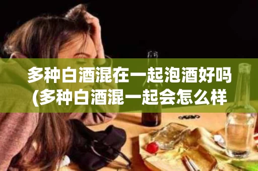 多种白酒混在一起泡酒好吗(多种白酒混一起会怎么样)