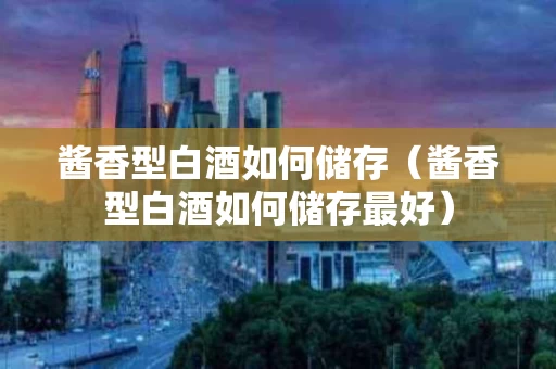 酱香型白酒如何储存（酱香型白酒如何储存最好）