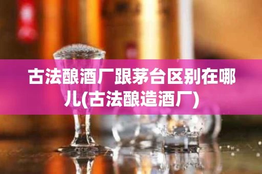 古法酿酒厂跟茅台区别在哪儿(古法酿造酒厂)