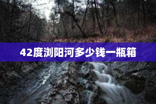 42度浏阳河多少钱一瓶箱