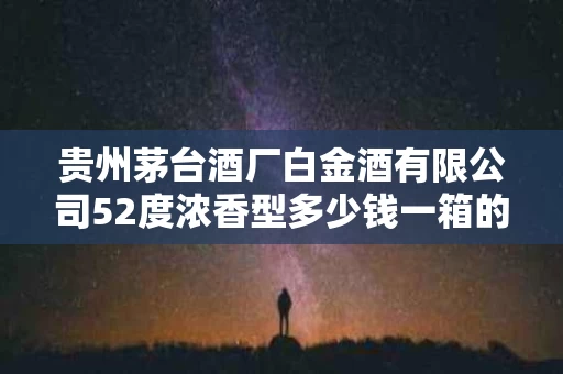 贵州茅台酒厂白金酒有限公司52度浓香型多少钱一箱的简单介绍