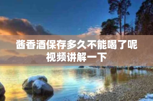 酱香酒保存多久不能喝了呢视频讲解一下