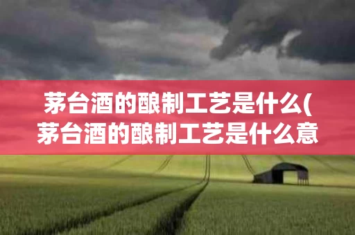茅台酒的酿制工艺是什么(茅台酒的酿制工艺是什么意思)