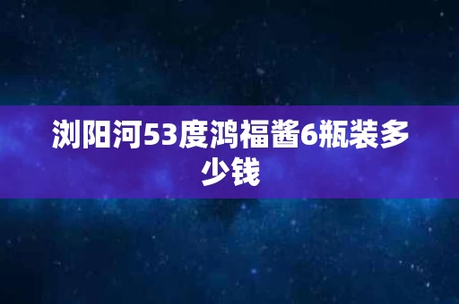 浏阳河53度鸿福酱6瓶装多少钱