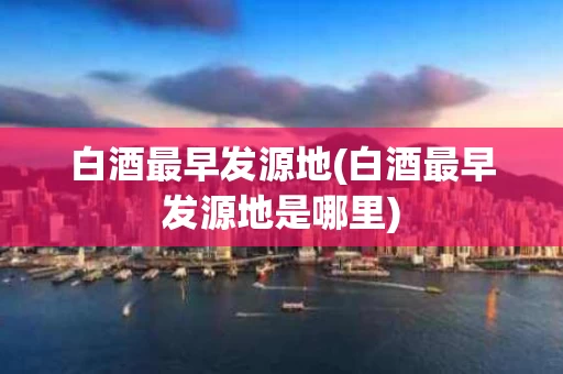 白酒最早发源地(白酒最早发源地是哪里)
