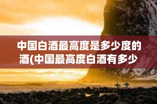 中国白酒最高度是多少度的酒(中国最高度白酒有多少度是什么牌的?)