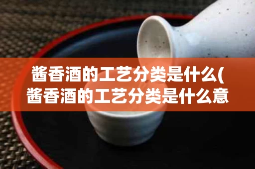 酱香酒的工艺分类是什么(酱香酒的工艺分类是什么意思)