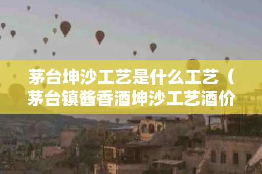 茅台坤沙工艺是什么工艺（茅台镇酱香酒坤沙工艺酒价格）