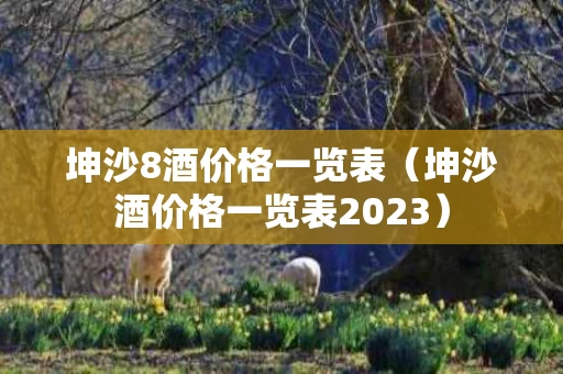 坤沙8酒价格一览表（坤沙酒价格一览表2023）
