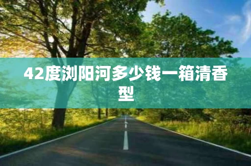 42度浏阳河多少钱一箱清香型