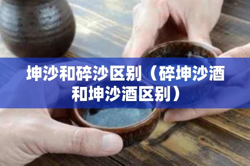 坤沙和碎沙区别（碎坤沙酒和坤沙酒区别）