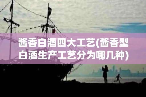 酱香白酒四大工艺(酱香型白酒生产工艺分为哪几种)