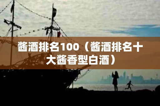 酱酒排名100（酱酒排名十大酱香型白酒）