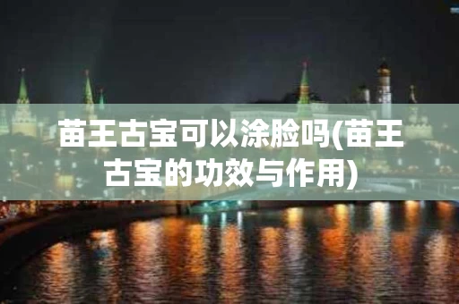 苗王古宝可以涂脸吗(苗王古宝的功效与作用)