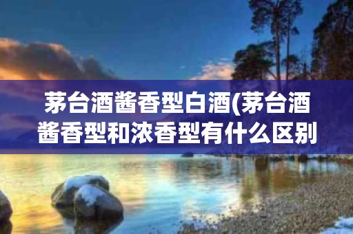 茅台酒酱香型白酒(茅台酒酱香型和浓香型有什么区别)