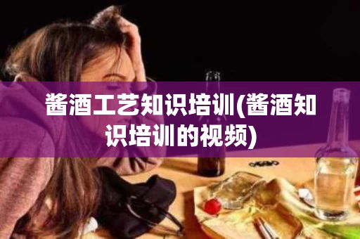 酱酒工艺知识培训(酱酒知识培训的视频)