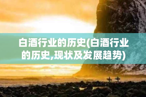 白酒行业的历史(白酒行业的历史,现状及发展趋势)
